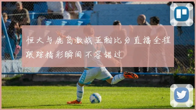 恒大与鹿岛激战正酣比分直播全程跟踪精彩瞬间不容错过