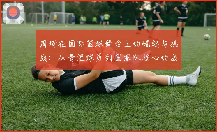 周琦在国际篮球舞台上的崛起与挑战：从青涩球员到国家队核心的成长之路