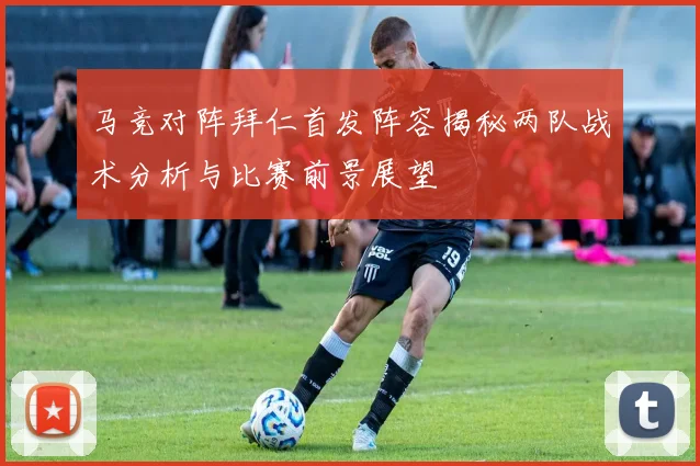 马竞对阵拜仁首发阵容揭秘两队战术分析与比赛前景展望