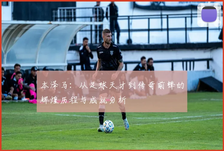 本泽马：从足球天才到传奇前锋的辉煌历程与成就分析