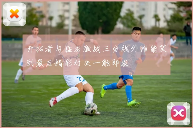 开拓者与猛龙激战三分线外谁能笑到最后精彩对决一触即发