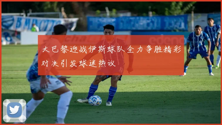 大巴黎迎战伊斯球队全力争胜精彩对决引发球迷热议