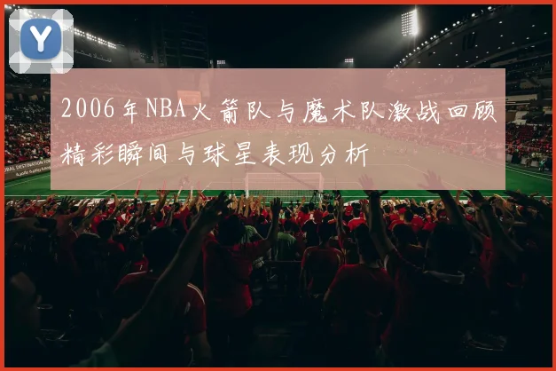 2006年NBA火箭队与魔术队激战回顾精彩瞬间与球星表现分析