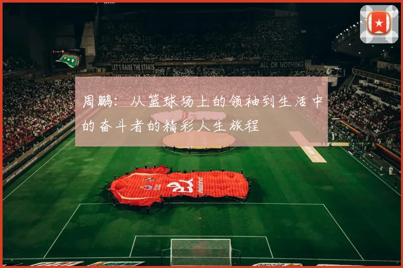 周鹏：从篮球场上的领袖到生活中的奋斗者的精彩人生旅程