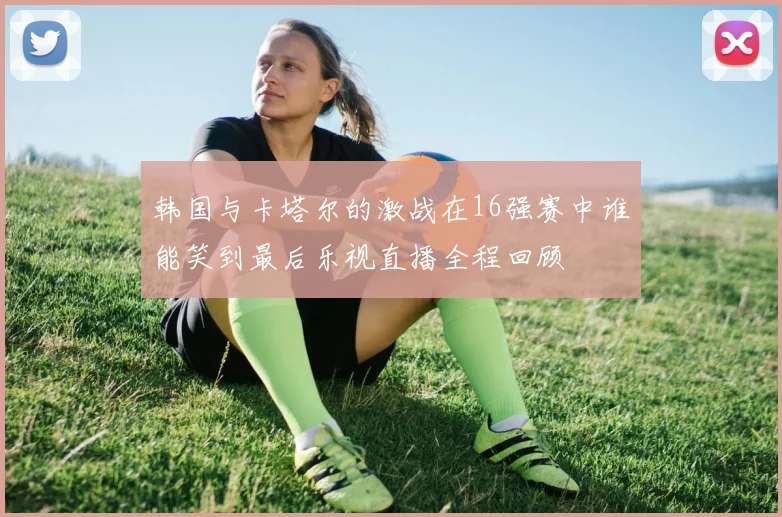 韩国与卡塔尔的激战在16强赛中谁能笑到最后乐视直播全程回顾