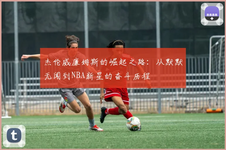 杰伦威廉姆斯的崛起之路：从默默无闻到NBA新星的奋斗历程