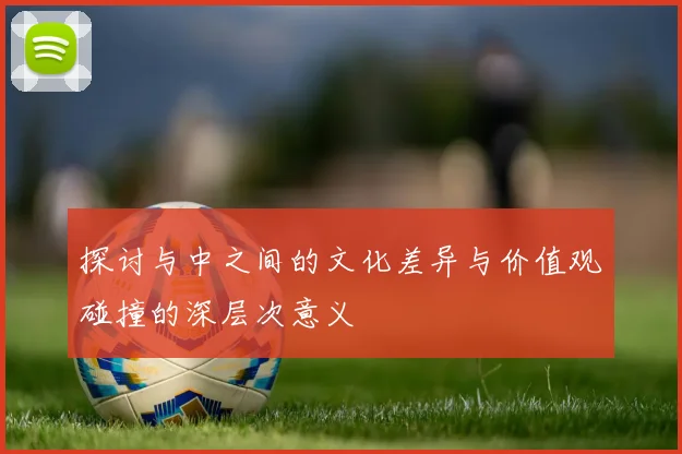 探讨与中之间的文化差异与价值观碰撞的深层次意义