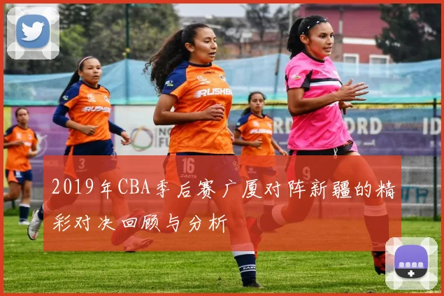 2019年CBA季后赛广厦对阵新疆的精彩对决回顾与分析