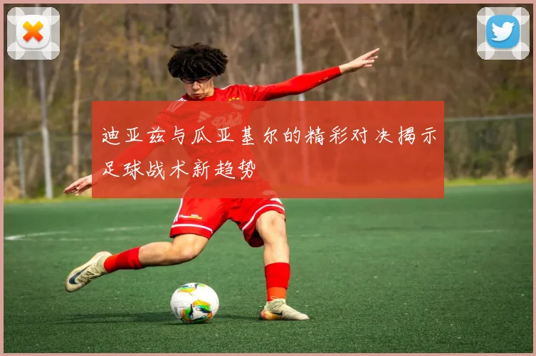 迪亚兹与瓜亚基尔的精彩对决揭示足球战术新趋势