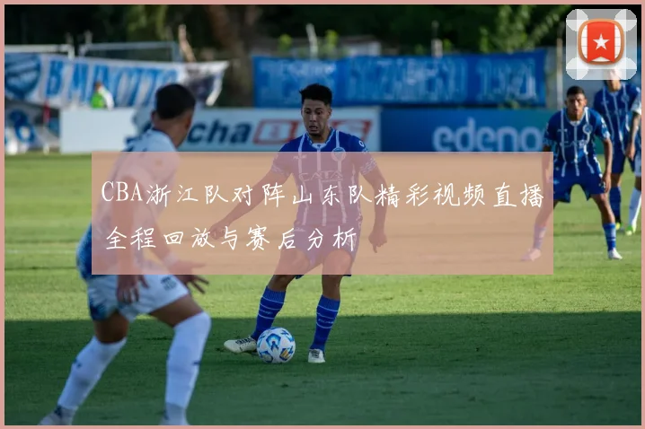 CBA浙江队对阵山东队精彩视频直播全程回放与赛后分析