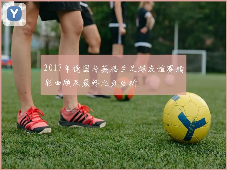 2017年德国与英格兰足球友谊赛精彩回顾及最终比分分析