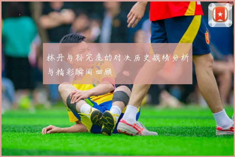 林丹与孙完虎的对决历史战绩分析与精彩瞬间回顾